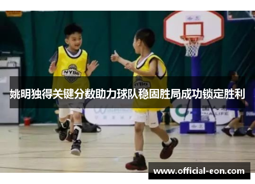 姚明独得关键分数助力球队稳固胜局成功锁定胜利