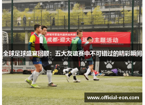全球足球盛宴回顾：五大友谊赛中不可错过的精彩瞬间
