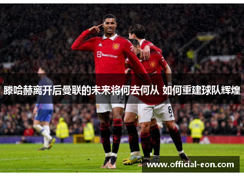 滕哈赫离开后曼联的未来将何去何从 如何重建球队辉煌