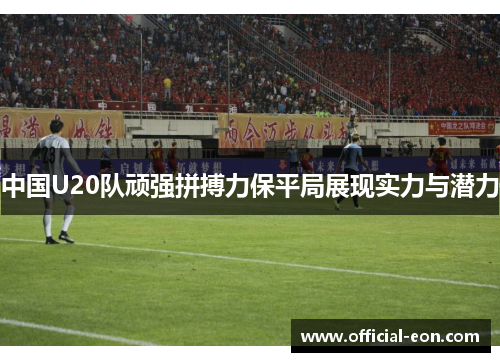 中国U20队顽强拼搏力保平局展现实力与潜力