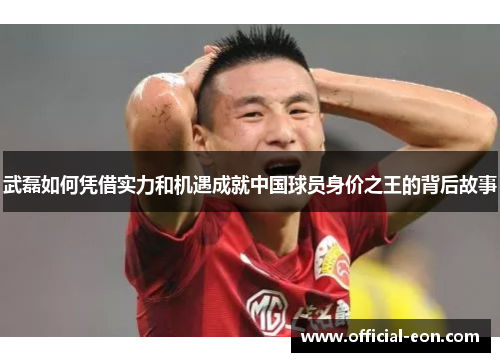 武磊如何凭借实力和机遇成就中国球员身价之王的背后故事