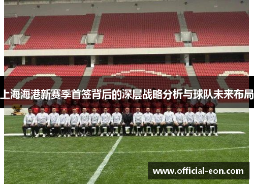 上海海港新赛季首签背后的深层战略分析与球队未来布局