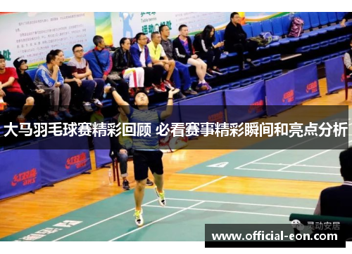 大马羽毛球赛精彩回顾 必看赛事精彩瞬间和亮点分析