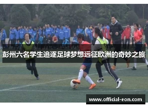 彭州六名学生追逐足球梦想远征欧洲的奇妙之旅