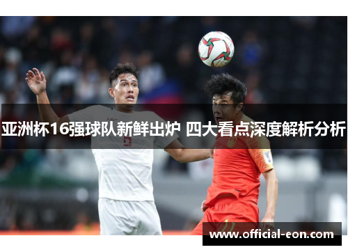 亚洲杯16强球队新鲜出炉 四大看点深度解析分析
