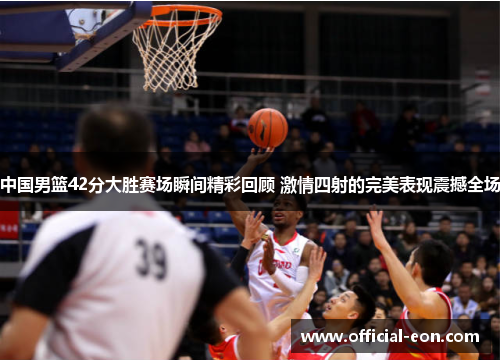中国男篮42分大胜赛场瞬间精彩回顾 激情四射的完美表现震撼全场