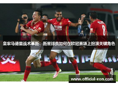 皇家马德里战术革新：新星球员如何在欧冠赛场上扮演关键角色