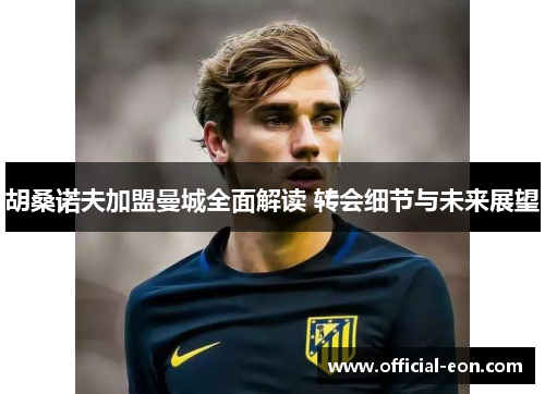 胡桑诺夫加盟曼城全面解读 转会细节与未来展望