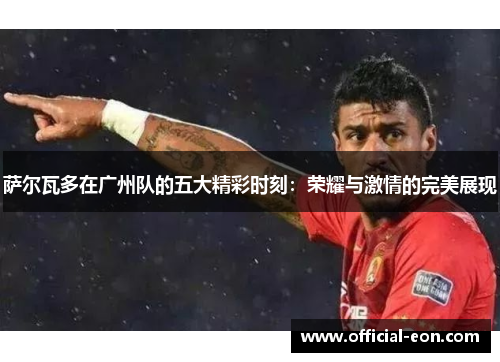 萨尔瓦多在广州队的五大精彩时刻：荣耀与激情的完美展现