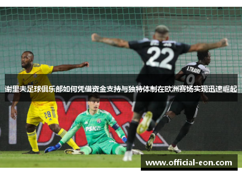 谢里夫足球俱乐部如何凭借资金支持与独特体制在欧洲赛场实现迅速崛起 谢里夫足球俱乐部如何凭借资金支持与独特体制在欧洲赛场实现迅速崛起