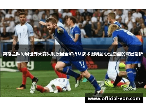英格兰队历届世界大赛失利原因全解析从战术困境到心理崩盘的深层剖析 英格兰队历届世界大赛失利原因全解析从战术困境到心理崩盘的深层剖析