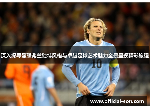 深入探寻曼联弗兰独特风格与卓越足球艺术魅力全景呈现精彩旅程
