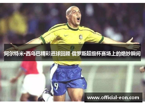 阿尔特米·西乌巴精彩进球回顾 俄罗斯超级杯赛场上的绝妙瞬间