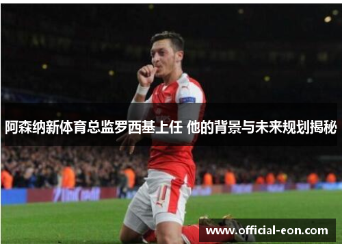 阿森纳新体育总监罗西基上任 他的背景与未来规划揭秘