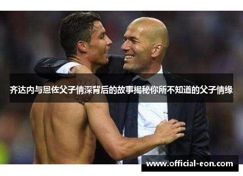 齐达内与恩佐父子情深背后的故事揭秘你所不知道的父子情缘